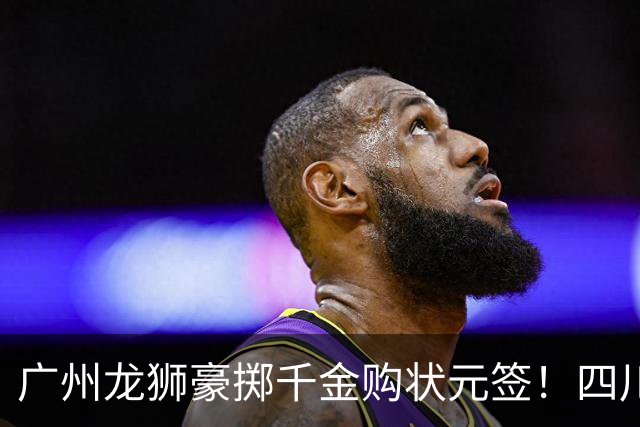 广州龙狮豪掷千金购状元签！四川男篮断臂求生与CBA格局重塑