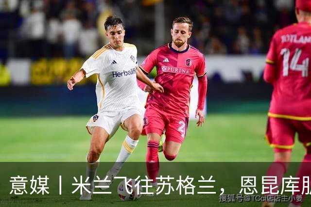 意媒丨米兰飞往苏格兰，恩昆库肌肉拉伤