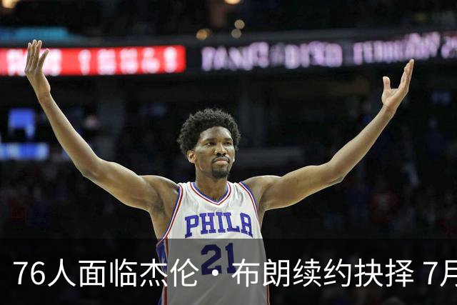 76人面临杰伦·布朗续约抉择 7月26日起可签1年6890万合同