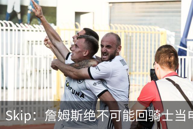 Skip：詹姆斯绝不可能回骑士当电灯泡 76人是他在东部的最佳选择